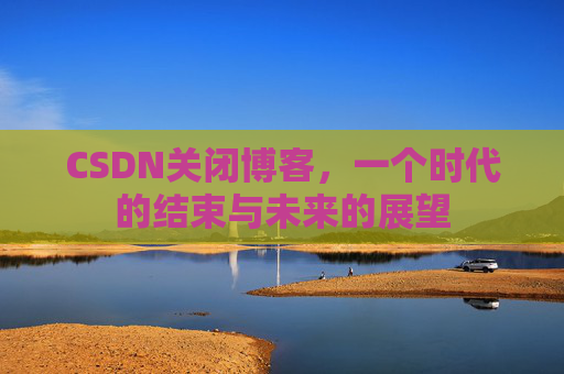 CSDN关闭博客，一个时代的结束与未来的展望